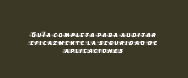 Guía completa para auditar eficazmente la seguridad de aplicaciones
