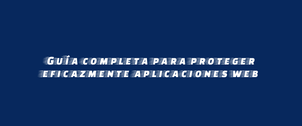 Guía completa para proteger eficazmente aplicaciones web