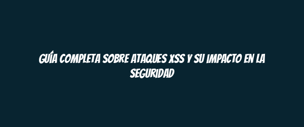 Guía completa sobre ataques XSS y su impacto en la seguridad