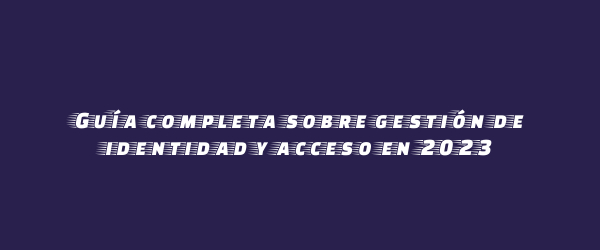 Guía completa sobre gestión de identidad y acceso en 2023