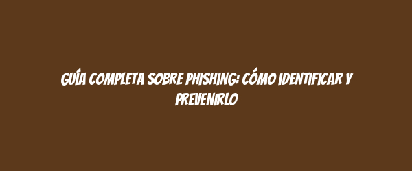 Guía completa sobre phishing: cómo identificar y prevenirlo