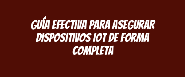 Guía efectiva para asegurar dispositivos IoT de forma completa