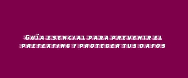 Guía esencial para prevenir el pretexting y proteger tus datos