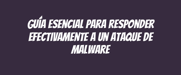 Guía esencial para responder efectivamente a un ataque de malware
