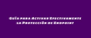 Guía para Activar Efectivamente la Protección de Endpoint