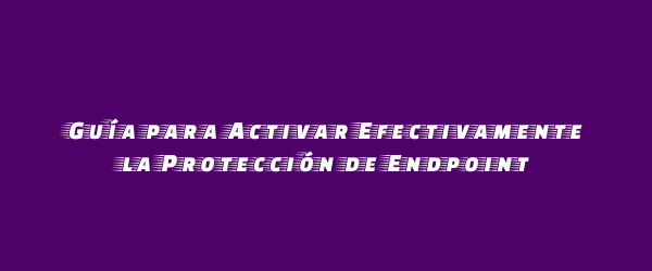Guía para Activar Efectivamente la Protección de Endpoint