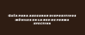 Guía para asegurar dispositivos móviles en la red de forma efectiva