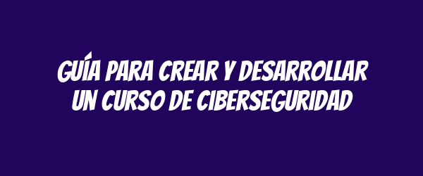 Guía para crear y desarrollar un curso de ciberseguridad Guía para crear y desarrollar un curso de ciberseguridad