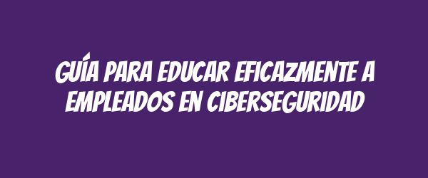 Guía para educar eficazmente a empleados en ciberseguridad Guía para educar eficazmente a empleados en ciberseguridad