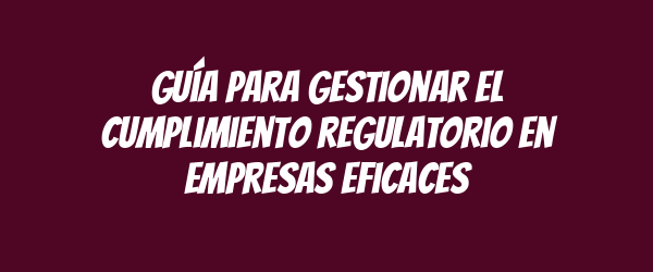 Guía para gestionar el cumplimiento regulatorio en empresas eficaces Guía para gestionar el cumplimiento regulatorio en empresas eficaces