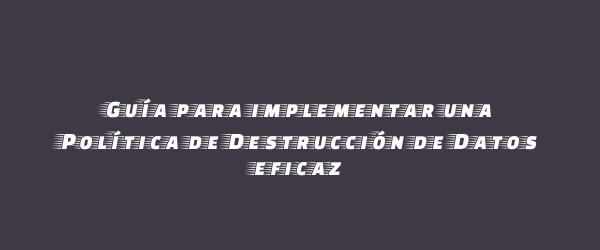 Guía para implementar una Política de Destrucción de Datos eficaz Guía para implementar una Política de Destrucción de Datos eficaz
