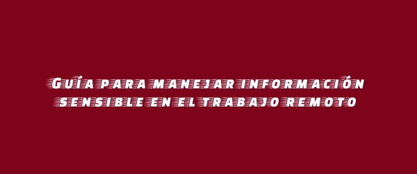 Guía para manejar información sensible en el trabajo remoto Guía para manejar información sensible en el trabajo remoto