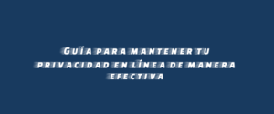 Guía para mantener tu privacidad en línea de manera efectiva