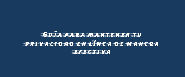 Guía para mantener tu privacidad en línea de manera efectiva Guía para mantener tu privacidad en línea de manera efectiva