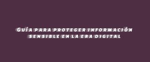 Guía para proteger información sensible en la era digital