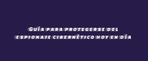 Guía para protegerse del espionaje cibernético hoy en día