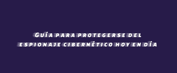 Guía para protegerse del espionaje cibernético hoy en día