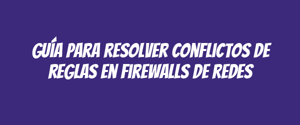 Guía para resolver conflictos de reglas en firewalls de redes