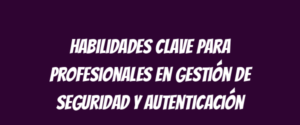 Habilidades clave para profesionales en gestión de seguridad y autenticación
