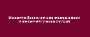Hacking ético: lo que debes saber y su importancia actual