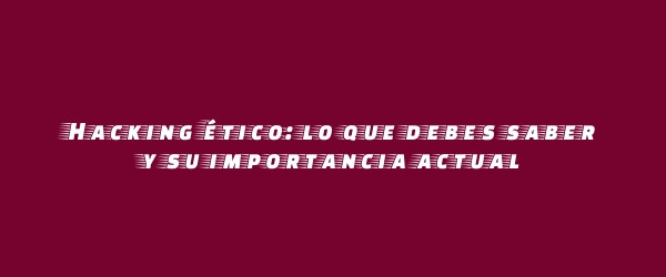 Hacking ético: lo que debes saber y su importancia actual
