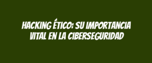 Hacking ético: su importancia vital en la ciberseguridad