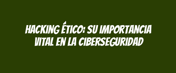 Hacking ético: su importancia vital en la ciberseguridad