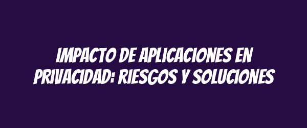 Impacto de aplicaciones en privacidad: riesgos y soluciones Impacto de aplicaciones en privacidad: riesgos y soluciones