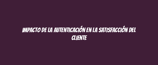 Impacto de la autenticación en la satisfacción del cliente Impacto de la autenticación en la satisfacción del cliente
