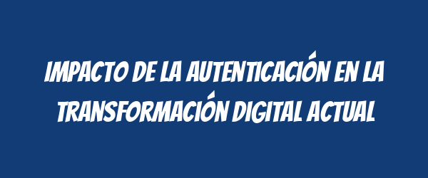 Impacto de la autenticación en la transformación digital actual