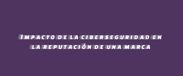Impacto de la ciberseguridad en la reputación de una marca
