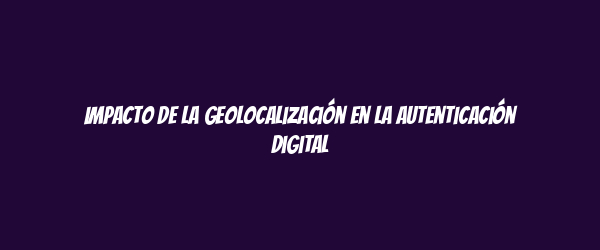 Impacto de la geolocalización en la autenticación digital Impacto de la geolocalización en la autenticación digital