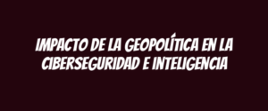 Impacto de la geopolítica en la ciberseguridad e inteligencia