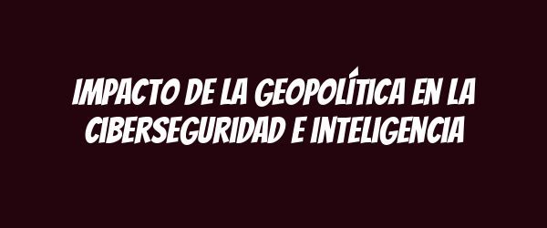 Impacto de la geopolítica en la ciberseguridad e inteligencia Impacto de la geopolítica en la ciberseguridad e inteligencia