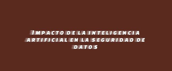 Impacto de la inteligencia artificial en la seguridad de datos