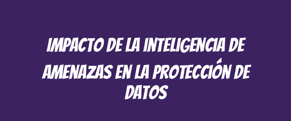 Impacto de la inteligencia de amenazas en la protección de datos