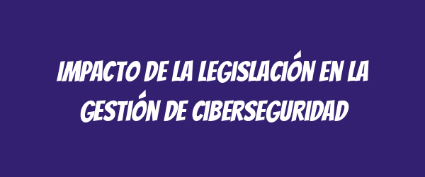 Impacto de la legislación en la gestión de ciberseguridad