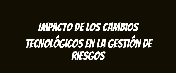 Impacto de los cambios tecnológicos en la gestión de riesgos Impacto de los cambios tecnológicos en la gestión de riesgos