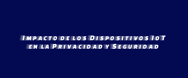 Impacto de los Dispositivos IoT en la Privacidad y Seguridad