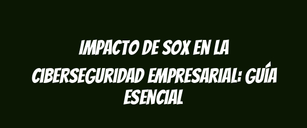 Impacto de SOX en la ciberseguridad empresarial: guía esencial