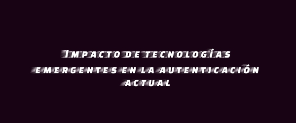 Impacto de tecnologías emergentes en la autenticación actual