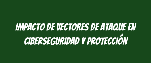 Impacto de vectores de ataque en ciberseguridad y protección