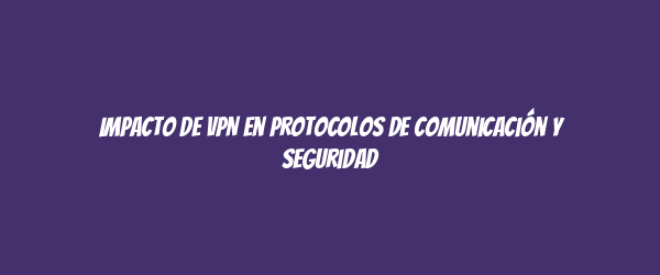 Impacto de VPN en protocolos de comunicación y seguridad Impacto de VPN en protocolos de comunicación y seguridad