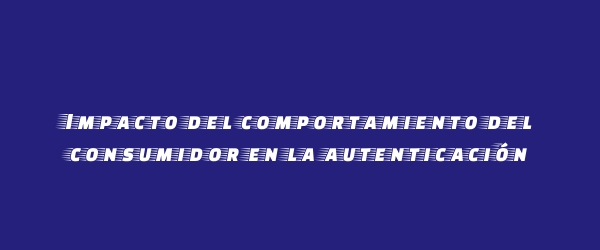 Impacto del comportamiento del consumidor en la autenticación