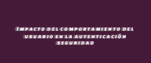 Impacto del comportamiento del usuario en la autenticación seguridad