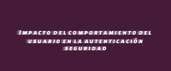 Impacto del comportamiento del usuario en la autenticación seguridad