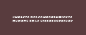 Impacto del comportamiento humano en la ciberseguridad