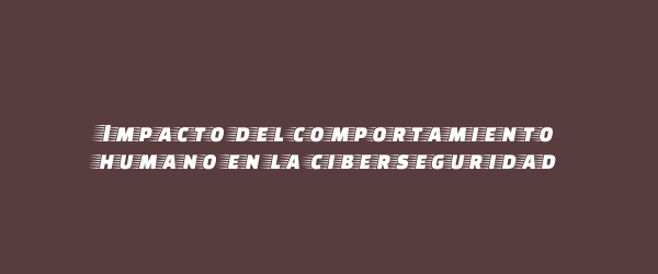 Impacto del comportamiento humano en la ciberseguridad Impacto del comportamiento humano en la ciberseguridad