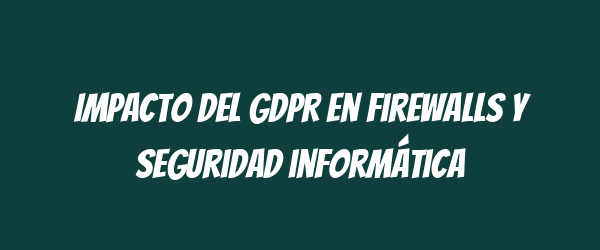Impacto del GDPR en firewalls y seguridad informática Impacto del GDPR en firewalls y seguridad informática