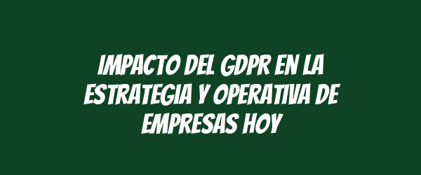 Impacto del GDPR en la estrategia y operativa de empresas hoy